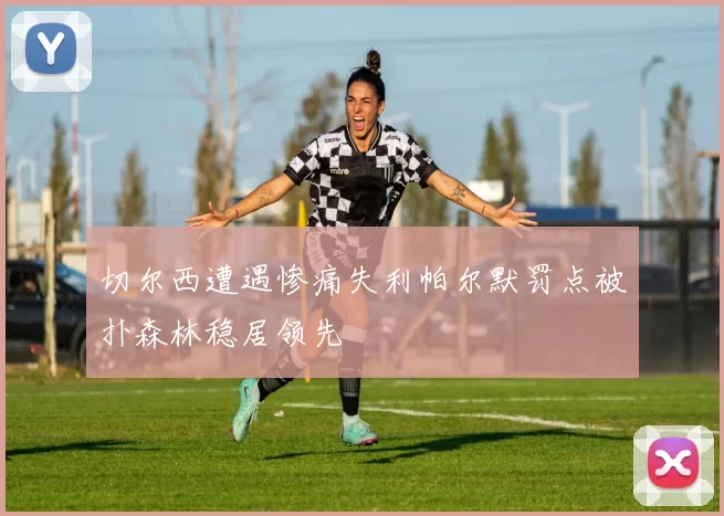 切尔西遭遇惨痛失利帕尔默罚点被扑森林稳居领先