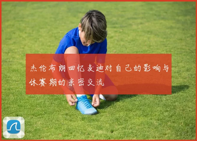 杰伦布朗回忆麦迪对自己的影响与休赛期的亲密交流