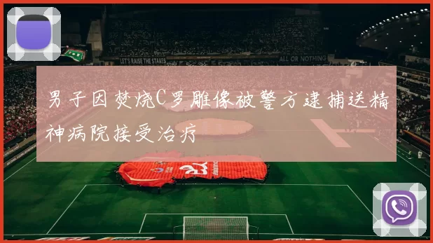 男子因焚烧C罗雕像被警方逮捕送精神病院接受治疗