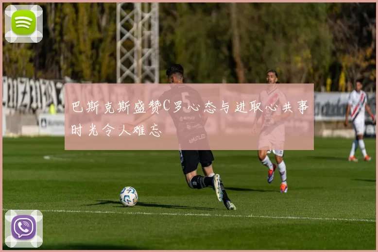 巴斯克斯盛赞C罗心态与进取心共事时光令人难忘