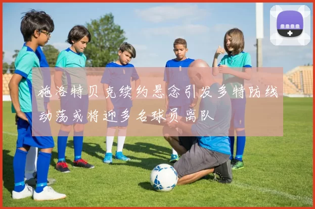 施洛特贝克续约悬念引发多特防线动荡或将迎多名球员离队