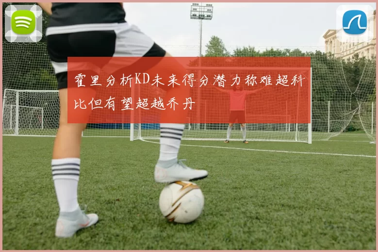 霍里分析KD未来得分潜力称难超科比但有望超越乔丹