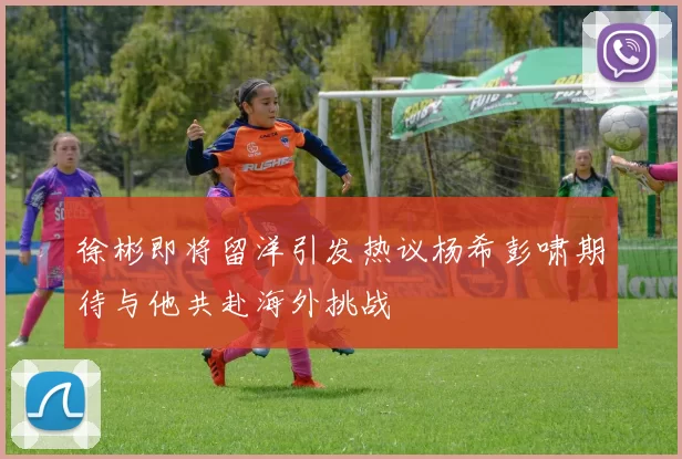 徐彬即将留洋引发热议杨希彭啸期待与他共赴海外挑战
