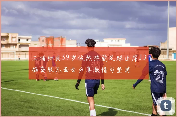 三浦知良59岁依然热爱足球出席J3福岛联见面会分享激情与坚持