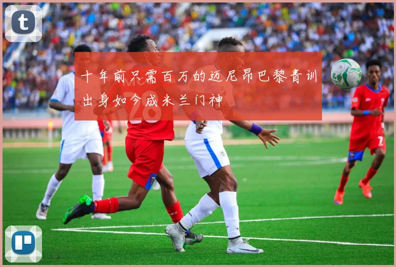 十年前只需百万的迈尼昂巴黎青训出身如今成米兰门神