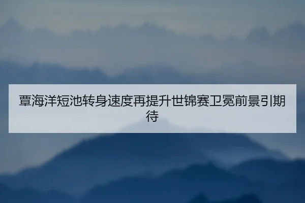 覃海洋短池转身速度再提升世锦赛卫冕前景引期待